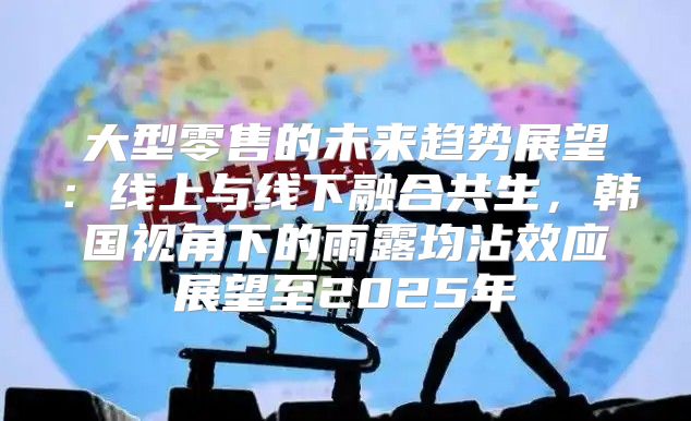 大型零售的未来趋势展望：线上与线下融合共生，韩国视角下的雨露均沾效应展望至2025年