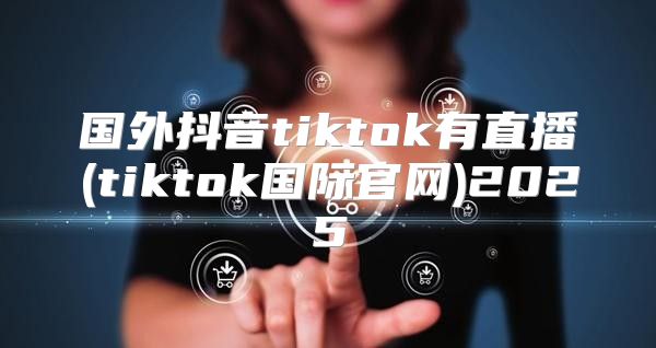 国外抖音tiktok有直播(tiktok国际官网)2025