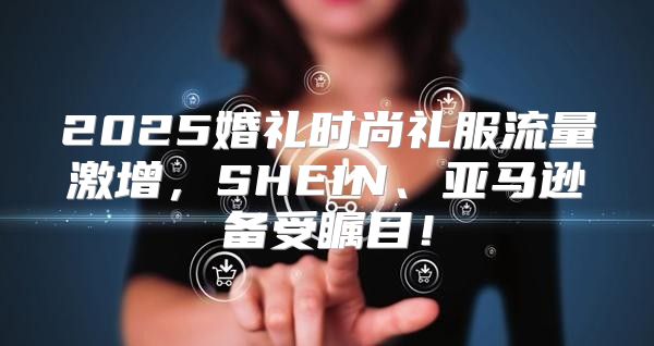 2025婚礼时尚礼服流量激增，SHEIN、亚马逊备受瞩目！