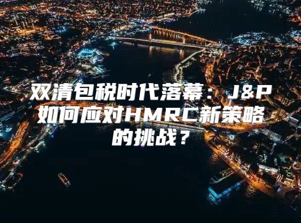 双清包税时代落幕：J&P如何应对HMRC新策略的挑战？