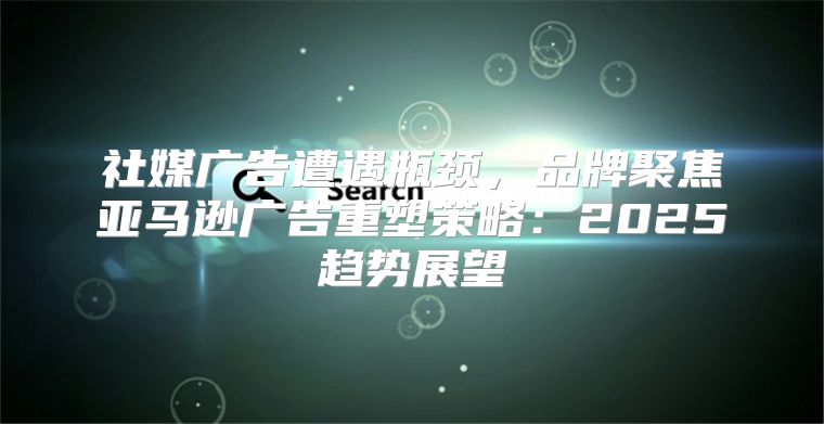 社媒广告遭遇瓶颈，品牌聚焦亚马逊广告重塑策略：2025趋势展望