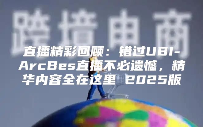 直播精彩回顾：错过UBI-ArcBes直播不必遗憾，精华内容全在这里 2025版