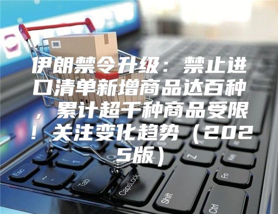 伊朗禁令升级：禁止进口清单新增商品达百种，累计超千种商品受限！关注变化趋势2025版