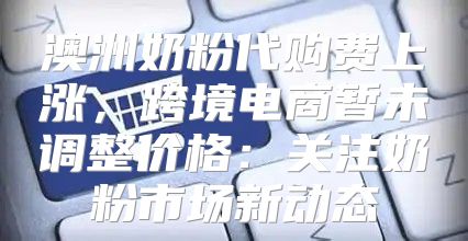 澳洲奶粉代购费上涨，跨境电商暂未调整价格：关注奶粉市场新动态
