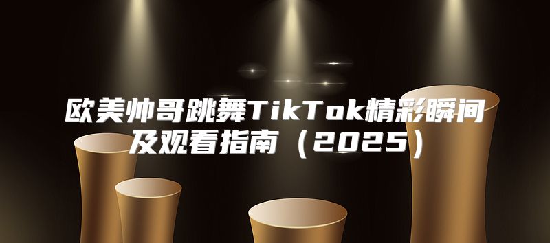 欧美帅哥跳舞TikTok精彩瞬间及观看指南2025