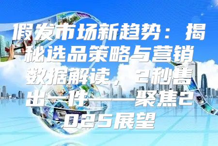 假发市场新趋势：揭秘选品策略与营销数据解读，2秒售出一件——聚焦2025展望