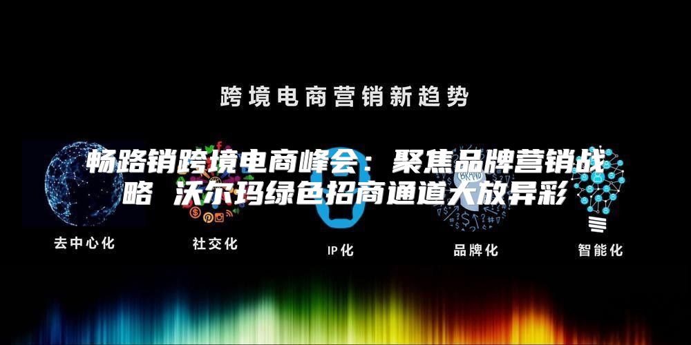 畅路销跨境电商峰会：聚焦品牌营销战略 沃尔玛绿色招商通道大放异彩