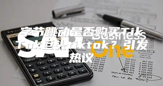 字节跳动是否购买TikTok巨头tiktok？引发热议