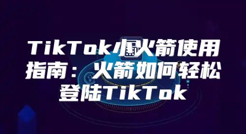 TikTok小火箭使用指南：火箭如何轻松登陆TikTok