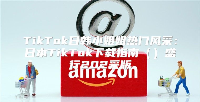 TikTok日韩小姐姐热门风采：日本TikTok下载指南盛行202采版