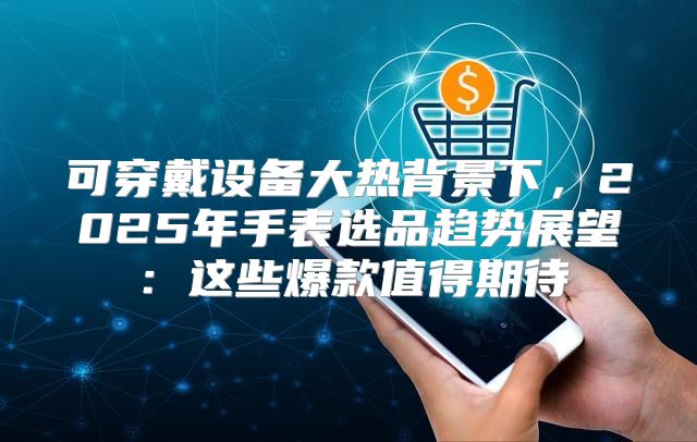 可穿戴设备大热背景下，2025年手表选品趋势展望：这些爆款值得期待