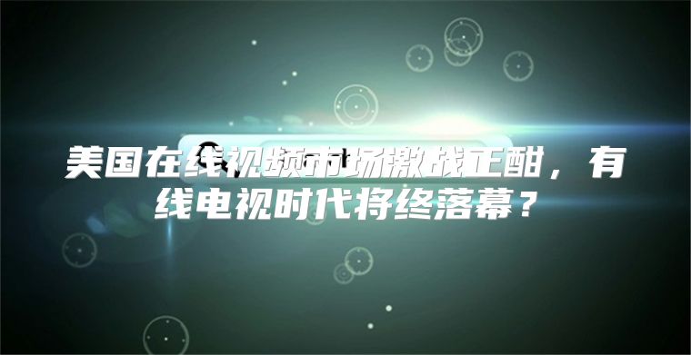 美国在线视频市场激战正酣，有线电视时代将终落幕？