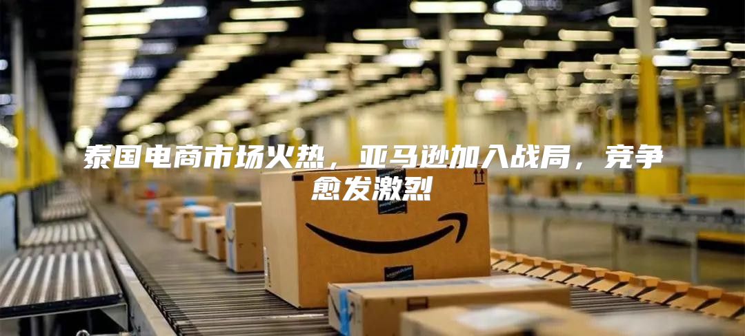 泰国电商市场火热，亚马逊加入战局，竞争愈发激烈