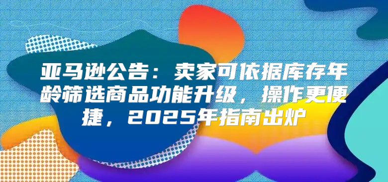 亚马逊公告：卖家可依据库存年龄筛选商品功能升级，操作更便捷，2025年指南出炉