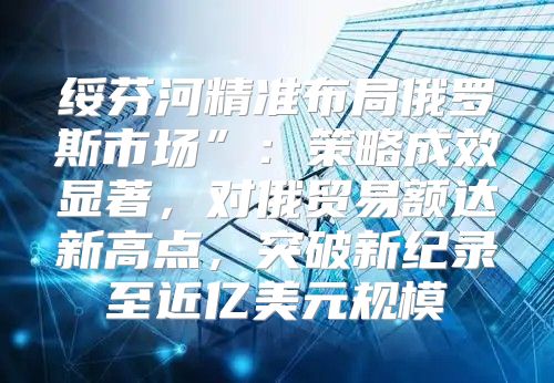 绥芬河精准布局俄罗斯市场”：策略成效显著，对俄贸易额达新高点，突破新纪录至近亿美元规模