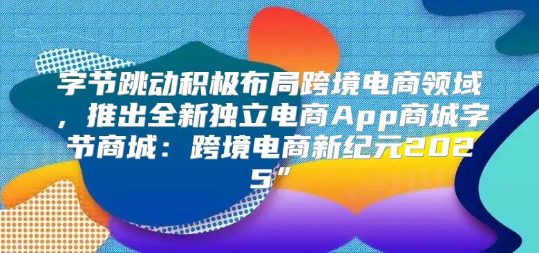 字节跳动积极布局跨境电商领域，推出全新独立电商App商城字节商城：跨境电商新纪元2025”