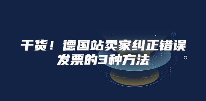 干货！德国站卖家纠正错误发票的3种方法