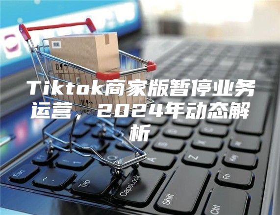Tiktok商家版暂停业务运营，2025年动态解析