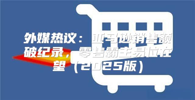 外媒热议：亚马逊销售额破纪录，零售霸主易位在望2025版