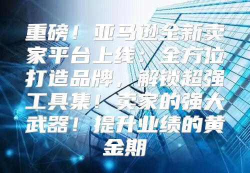 重磅！亚马逊全新卖家平台上线：全方位打造品牌，解锁超强工具集！卖家的强大武器！提升业绩的黄金期