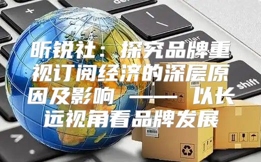 昕锐社：探究品牌重视订阅经济的深层原因及影响 —— 以长远视角看品牌发展