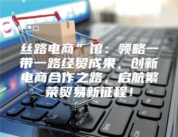 丝路电商”馆：领略一带一路经贸成果，创新电商合作之路，启航繁荣贸易新征程！