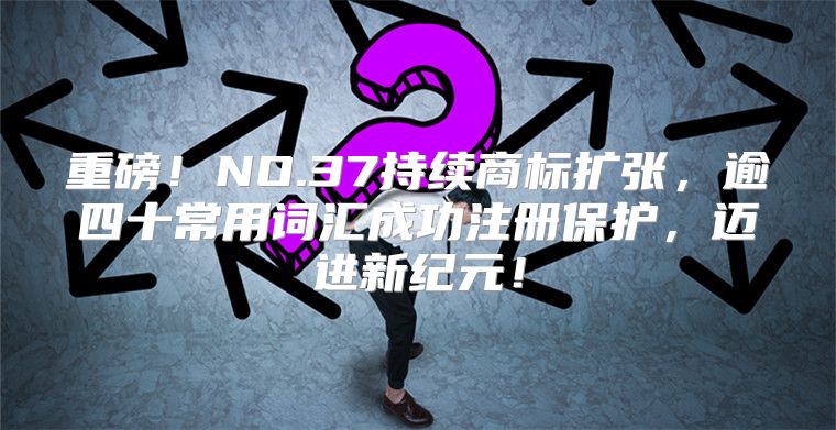 重磅！NO.37持续商标扩张，逾四十常用词汇成功注册保护，迈进新纪元！