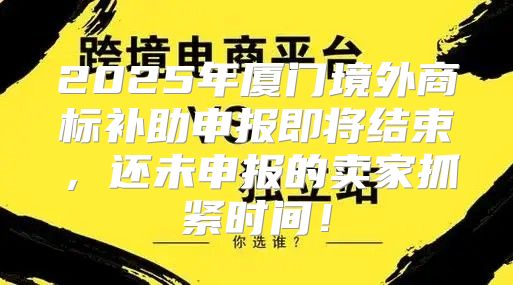 2025年厦门境外商标补助申报即将结束，还未申报的卖家抓紧时间！