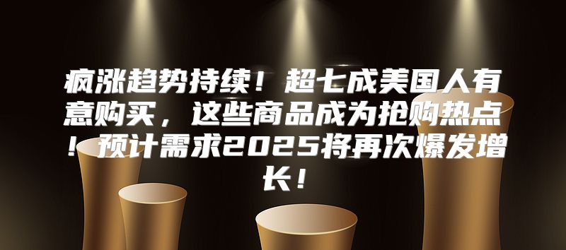 疯涨趋势持续！超七成美国人有意购买，这些商品成为抢购热点！预计需求2025将再次爆发增长！