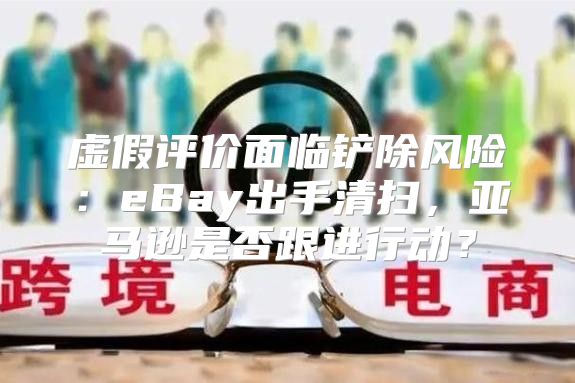 虚假评价面临铲除风险：eBay出手清扫，亚马逊是否跟进行动？