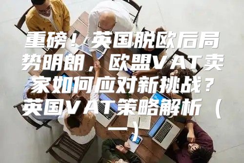 重磅！英国脱欧后局势明朗，欧盟VAT卖家如何应对新挑战？英国VAT策略解析一