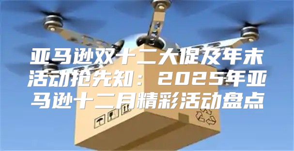 亚马逊双十二大促及年末活动抢先知：2025年亚马逊十二月精彩活动盘点