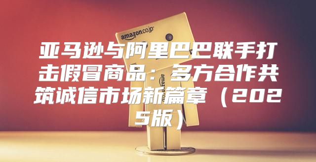 亚马逊与阿里巴巴联手打击假冒商品：多方合作共筑诚信市场新篇章2025版