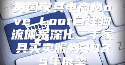 美国家具电商Move Loot自建物流体系深化二手家具买卖服务2025年展望