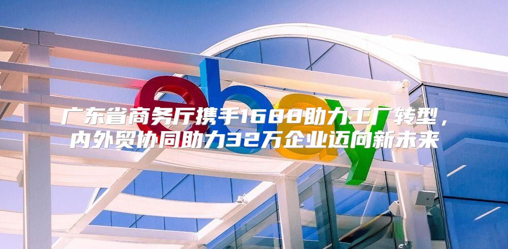 广东省商务厅携手1688助力工厂转型，内外贸协同助力32万企业迈向新未来