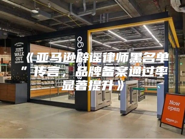 亚马逊辟谣律师黑名单”传言，品牌备案通过率显著提升