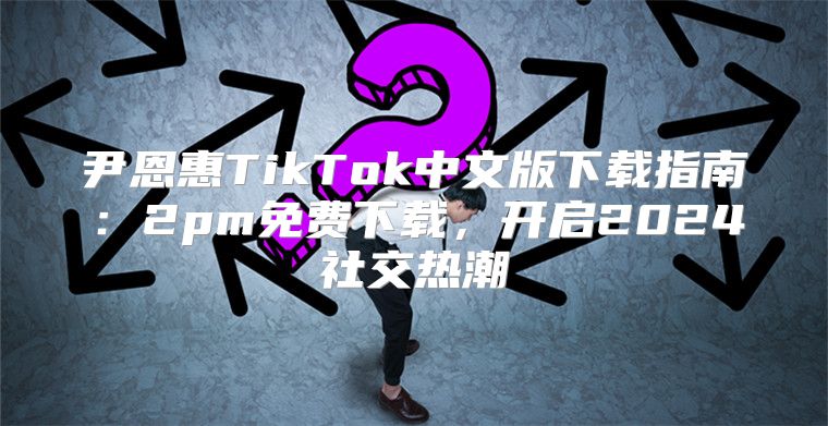 尹恩惠TikTok中文版下载指南：2pm免费下载，开启2025社交热潮