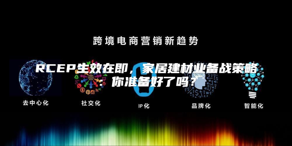 RCEP生效在即，家居建材业备战策略：你准备好了吗？