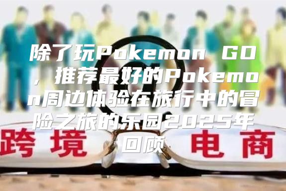 除了玩Pokemon GO，推荐最好的Pokemon周边体验在旅行中的冒险之旅的乐园2025年回顾