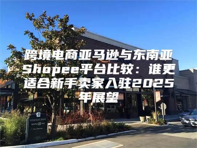 跨境电商亚马逊与东南亚Shopee平台比较：谁更适合新手卖家入驻2025年展望