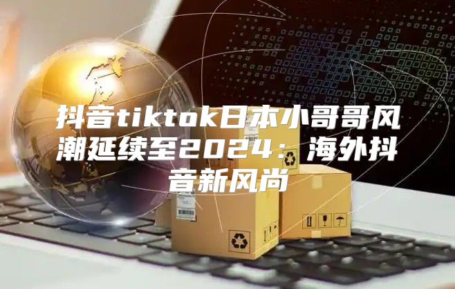 抖音tiktok日本小哥哥风潮延续至2025海外抖音新风尚