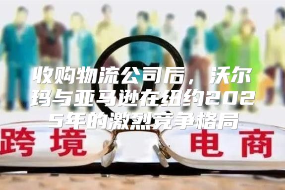 收购物流公司后，沃尔玛与亚马逊在纽约2025年的激烈竞争格局