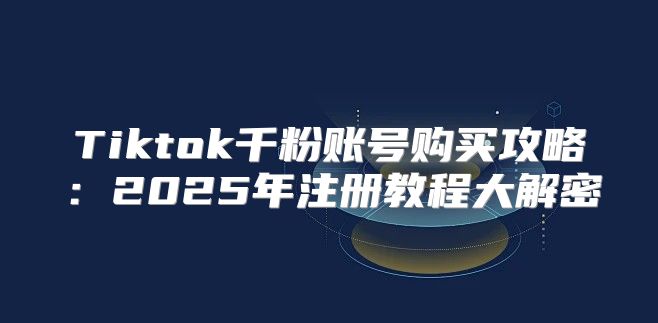 Tiktok千粉账号购买攻略：2025年注册教程大解密