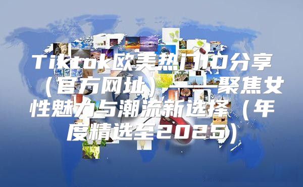 Tiktok欧美热门ID分享官方网址——聚焦女性魅力与潮流新选择年度精选至2025