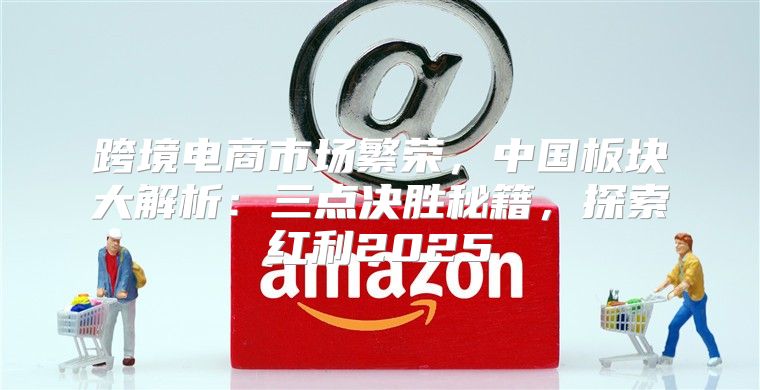 跨境电商市场繁荣，中国板块大解析：三点决胜秘籍，探索红利2025