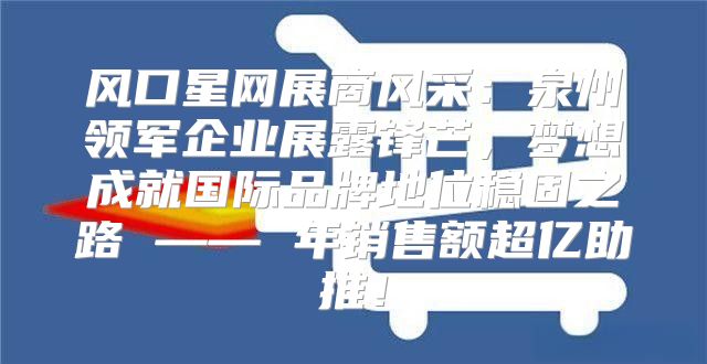 风口星网展商风采：泉州领军企业展露锋芒，梦想成就国际品牌地位稳固之路 —— 年销售额超亿助推！