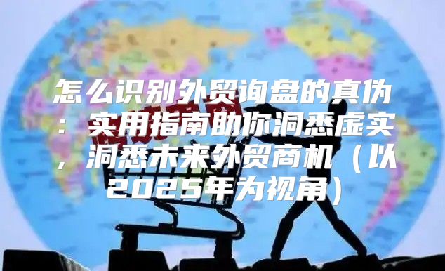 怎么识别外贸询盘的真伪：实用指南助你洞悉虚实，洞悉未来外贸商机以2025年为视角