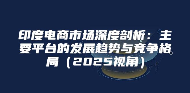 印度电商市场深度剖析：主要平台的发展趋势与竞争格局2025视角