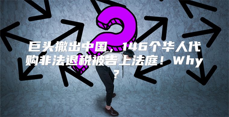 巨头撤出中国，146个华人代购非法退税被告上法庭！Why？