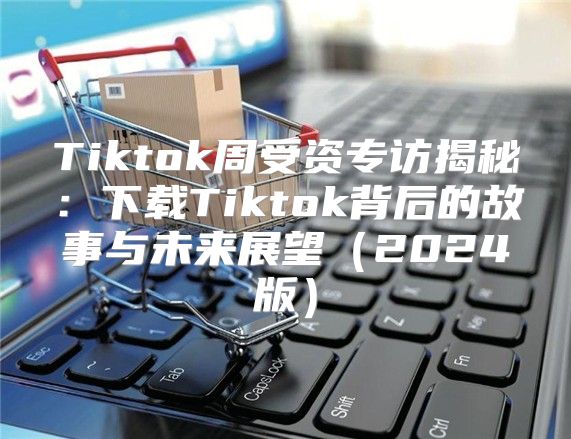 Tiktok周受资专访揭秘：下载Tiktok背后的故事与未来展望2025版